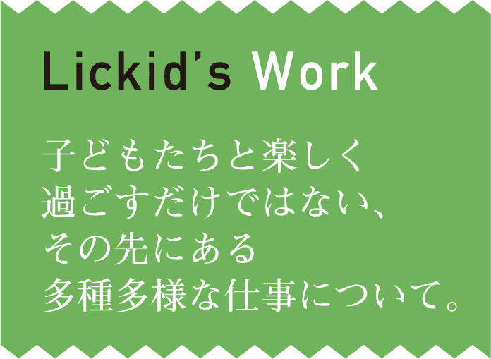 【Lickid’s Work】子どもたちと楽しく過ごすだけではない、その先にある多種多様な仕事について。